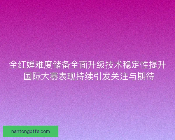 全红婵难度储备全面升级技术稳定性提升 国际大赛表现持续引发关注与期待