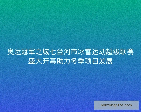 奥运冠军之城七台河市冰雪运动超级联赛盛大开幕助力冬季项目发展