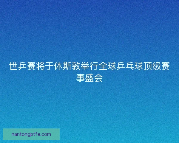 世乒赛将于休斯敦举行全球乒乓球顶级赛事盛会
